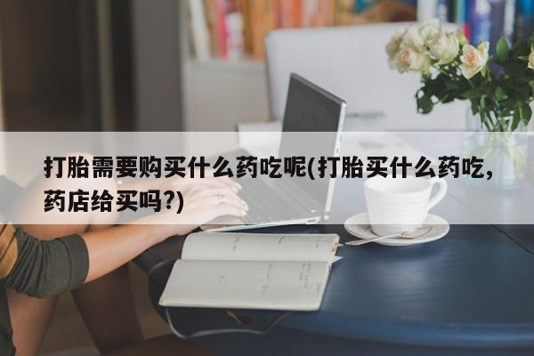 私人打胎药多少钱打胎需要购买什么药吃呢(打胎买什么药吃,药店给买吗?)