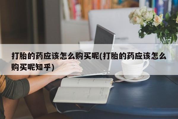 私人打胎药多少钱打胎的药应该怎么购买呢(打胎的药应该怎么购买呢知乎)